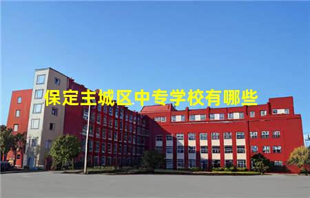 保定主城区中专学校有哪些(保定主城区中专学校有哪些专业)，保定中专学校