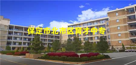 保定市北市区育才中专(保定市北市区育才中专电话)，保定中专学校